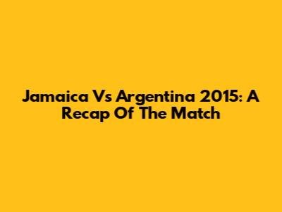 Jamaica Vs Argentina 2015: A Recap Of The Match