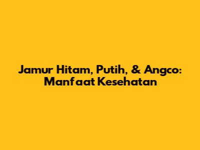 Jamur Hitam, Putih, & Angco: Manfaat Kesehatan
