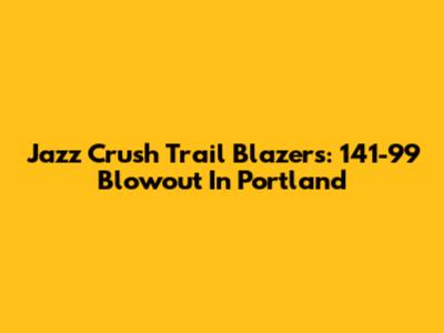 Jazz Crush Trail Blazers: 141-99 Blowout In Portland