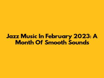 Jazz Music In February 2023: A Month Of Smooth Sounds