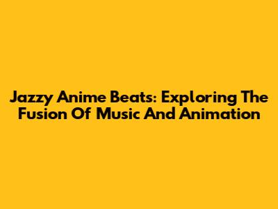 Jazzy Anime Beats: Exploring The Fusion Of Music And Animation