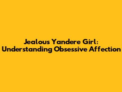 Jealous Yandere Girl: Understanding Obsessive Affection