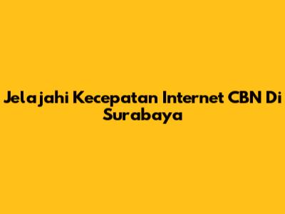 Jelajahi Kecepatan Internet CBN Di Surabaya