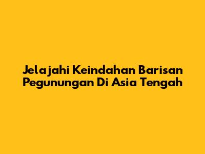 Jelajahi Keindahan Barisan Pegunungan Di Asia Tengah