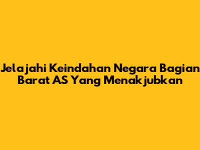 Jelajahi Keindahan Negara Bagian Barat AS Yang Menakjubkan