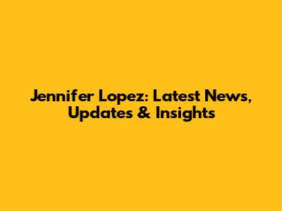Jennifer Lopez: Latest News, Updates & Insights
