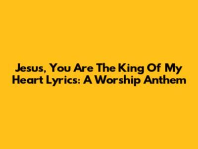 Jesus, You Are The King Of My Heart Lyrics: A Worship Anthem