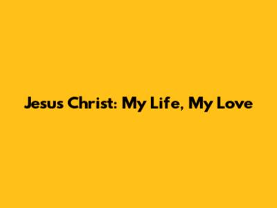 Jesus Christ: My Life, My Love