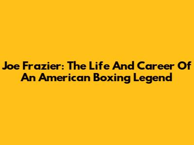 Joe Frazier: The Life And Career Of An American Boxing Legend