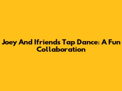 Joey And Ifriends Tap Dance: A Fun Collaboration