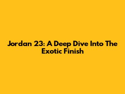 Jordan 23: A Deep Dive Into The Exotic Finish
