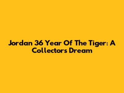 Jordan 36 Year Of The Tiger: A Collector's Dream