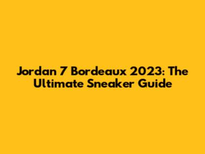 Jordan 7 Bordeaux 2023: The Ultimate Sneaker Guide