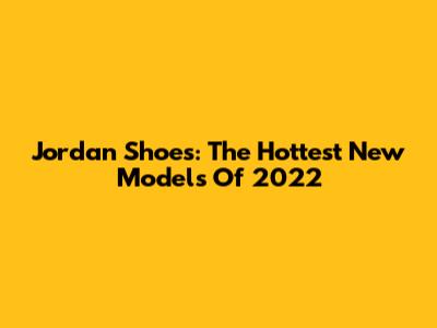 Jordan Shoes: The Hottest New Models Of 2022