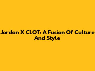 Jordan X CLOT: A Fusion Of Culture And Style