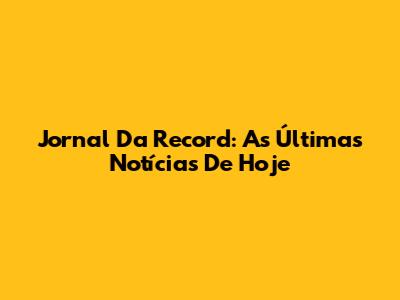 Jornal Da Record: As Últimas Notícias De Hoje