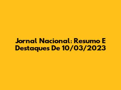 Jornal Nacional: Resumo E Destaques De 10/03/2023