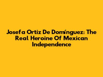 Josefa Ortiz De Domínguez: The Real Heroine Of Mexican Independence