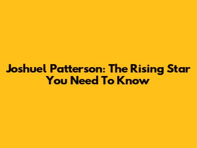 Joshuel Patterson: The Rising Star You Need To Know