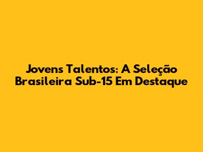 Jovens Talentos: A Seleção Brasileira Sub-15 Em Destaque