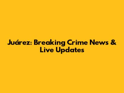 Juárez: Breaking Crime News & Live Updates