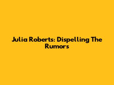 Julia Roberts: Dispelling The Rumors