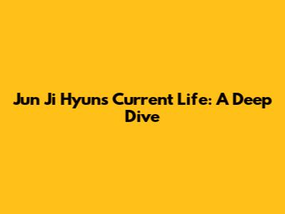 Jun Ji Hyun's Current Life: A Deep Dive