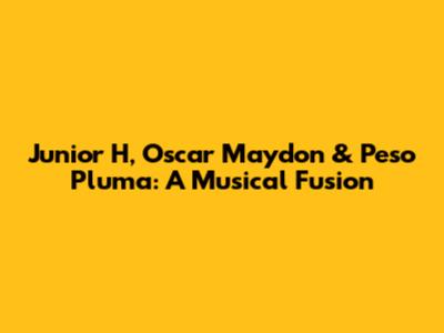 Junior H, Oscar Maydon & Peso Pluma: A Musical Fusion