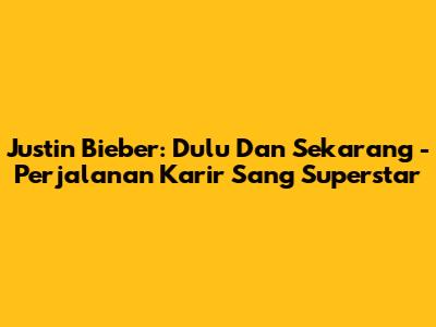 Justin Bieber: Dulu Dan Sekarang - Perjalanan Karir Sang Superstar