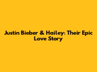 Justin Bieber & Hailey: Their Epic Love Story