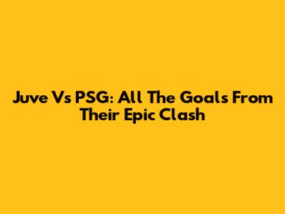 Juve Vs PSG: All The Goals From Their Epic Clash