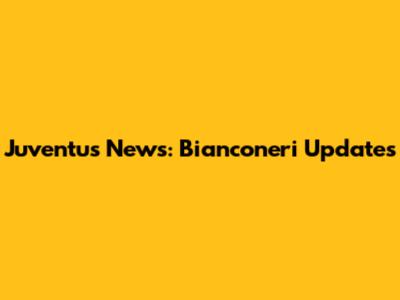 Juventus News: Bianconeri Updates