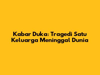 Kabar Duka: Tragedi Satu Keluarga Meninggal Dunia