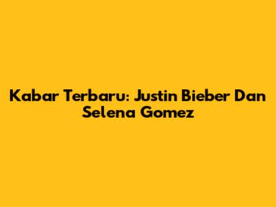 Kabar Terbaru: Justin Bieber Dan Selena Gomez
