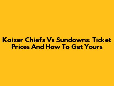 Kaizer Chiefs Vs Sundowns: Ticket Prices And How To Get Yours
