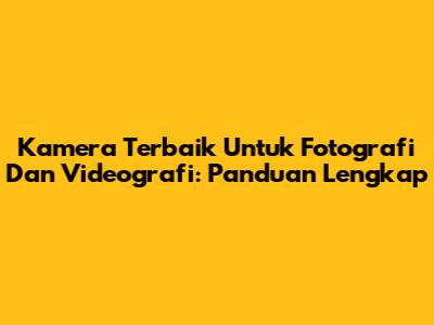 Kamera Terbaik Untuk Fotografi Dan Videografi: Panduan Lengkap