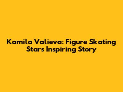Kamila Valieva: Figure Skating Star's Inspiring Story