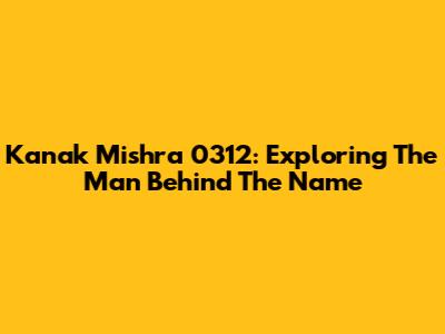 Kanak Mishra 0312: Exploring The Man Behind The Name