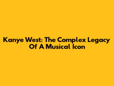 Kanye West: The Complex Legacy Of A Musical Icon