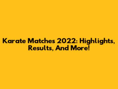 Karate Matches 2022: Highlights, Results, And More!