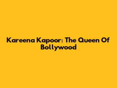 Kareena Kapoor: The Queen Of Bollywood