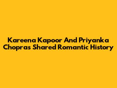 Kareena Kapoor And Priyanka Chopra's Shared Romantic History
