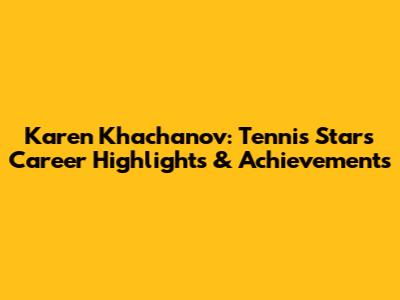 Karen Khachanov: Tennis Star's Career Highlights & Achievements
