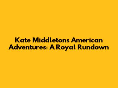 Kate Middleton's American Adventures: A Royal Rundown