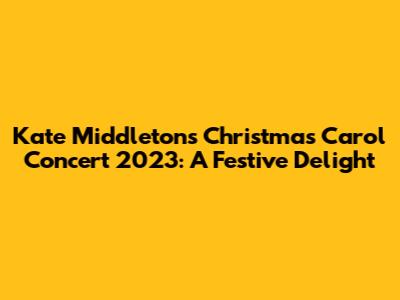 Kate Middleton's Christmas Carol Concert 2023: A Festive Delight