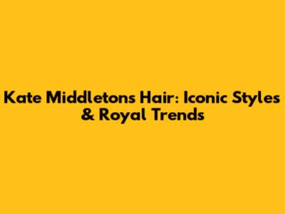 Kate Middleton's Hair: Iconic Styles & Royal Trends