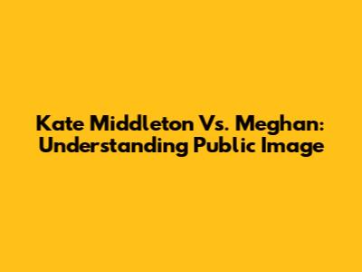 Kate Middleton Vs. Meghan: Understanding Public Image