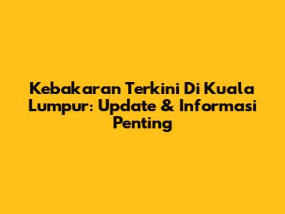 Kebakaran Terkini Di Kuala Lumpur: Update & Informasi Penting