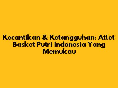 Kecantikan & Ketangguhan: Atlet Basket Putri Indonesia Yang Memukau