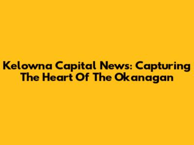 Kelowna Capital News: Capturing The Heart Of The Okanagan